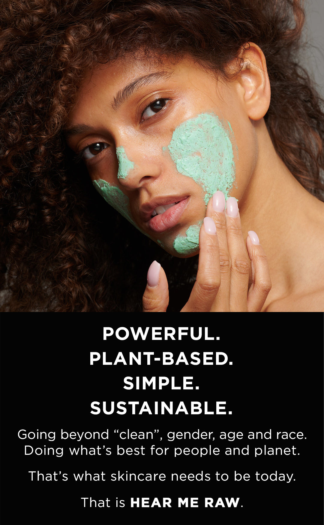 Powerful Simple Sustainable.  Going beyond clean, gender, age and race. Doing whats best for people and planet.  Thats what skincare needs to be today. That is HEAR ME RAW